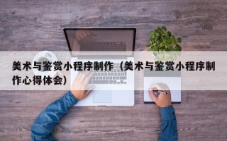 阿拉尔美术与鉴赏小程序制作（美术与鉴赏小程序制作心得体会）