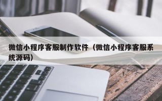 阿拉尔微信小程序客服制作软件（微信小程序客服系统源码）