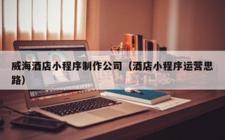 阿拉尔威海酒店小程序制作公司（酒店小程序运营思路）